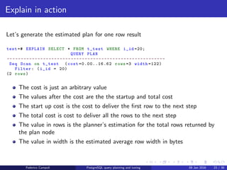 EXPLAIN! EXPLAIN!
Explain in action
Now let’s add some rows to our table
Listing 1: Insert in table
test =# INSERT INTO t_test
(v_value)
SELECT
v_value
FROM
(
SELECT
generate_series (1 ,1000) as i_cnt ,
md5(random ():: text) as v_value
) t_gen
;
INSERT 0 1000
Federico Campoli PostgreSQL query planning and tuning 03 Mar 2016 30 / 47
 