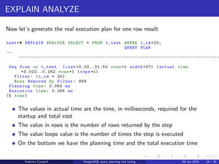 EXPLAIN! EXPLAIN!
Explain in action
Let’s generate the estimated plan for one row result
test =# EXPLAIN SELECT * FROM t_test WHERE i_id =20;
QUERY PLAN
-- -------------------------------------------------------
Seq Scan on t_test (cost =0.00..16.62 rows =3 width =122)
Filter: (i_id = 20)
(2 rows)
The cost is just an arbitrary value
The values after the cost are the the startup and total cost
The start up cost is the cost to deliver the ﬁrst row to the next step
The total cost is cost to deliver all the rows to the next step
The value in rows is the planner’s estimation for the total rows returned by
the plan node
The value in width is the estimated average row width in bytes
Federico Campoli PostgreSQL query planning and tuning 03 Mar 2016 31 / 47
 