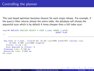 EXPLAIN! EXPLAIN!
Indices
test =# EXPLAIN ANALYZE SELECT * FROM t_test WHERE i_id =20;
QUERY PLAN
--
---------------------------------------------------------------------------
Index Scan using idx_i_id on t_test (cost =0.28..8.29 rows =1 width =37) (
actual time =0.035..0.036 rows =1 loops =1)
Index Cond: (i_id = 20)
Planning time: 0.252 ms
Execution time: 0.058 ms
(4 rows)
The query is several times faster.
Federico Campoli PostgreSQL query planning and tuning 03 Mar 2016 34 / 47
 