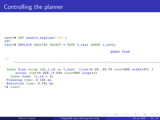 EXPLAIN! EXPLAIN!
Controlling the planner
The cost based optimiser becomes cleverer for each major release. For example, if
the query’s ﬁlter returns almost the entire table, the database will choose the
sequential scan which is by default 4 times cheaper than a full index scan.
test =# EXPLAIN ANALYZE SELECT * FROM t_test WHERE i_id >2;
QUERY PLAN
--
---------------------------------------------------------------------------
Seq Scan on t_test (cost =0.00..21.50 rows =999 width =37) (actual time
=0.012..0.467 rows =998 loops =1)
Filter: (i_id > 2)
Rows Removed by Filter: 2
Planning time: 0.142 ms
Execution time: 0.652 ms
(5 rows)
Federico Campoli PostgreSQL query planning and tuning 03 Mar 2016 35 / 47
 