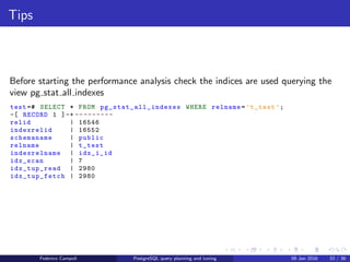 I ﬁght for the users!
Table statistics
Before starting the performance analysis check the statistics are up to date
querying the view pg stat all tables
test =# SELECT * FROM pg_stat_all_tables WHERE relname=’t_test ’;
-[ RECORD 1 ]-- -----+------------------------------
relid | 16546
schemaname | public
relname | t_test
seq_scan | 6
seq_tup_read | 5000
idx_scan | 7
idx_tup_fetch | 2980
n_tup_ins | 1000
n_tup_upd | 0
n_tup_del | 0
n_tup_hot_upd | 0
n_live_tup | 1000
n_dead_tup | 0
n_mod_since_analyze | 0
last_vacuum |
last_autovacuum |
last_analyze |
last_autoanalyze | 2015 -09 -24 04:51:51.622906+00
vacuum_count | 0
autovacuum_count | 0
analyze_count | 0
autoanalyze_count | 1
Federico Campoli PostgreSQL query planning and tuning 03 Mar 2016 40 / 47
 