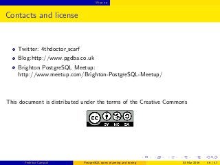 Wrap up
Contacts and license
Twitter: 4thdoctor scarf
Blog:http://www.pgdba.co.uk
Brighton PostgreSQL Meetup:
http://www.meetup.com/Brighton-PostgreSQL-Meetup/
This document is distributed under the terms of the Creative Commons
Federico Campoli PostgreSQL query planning and tuning 03 Mar 2016 46 / 47
 