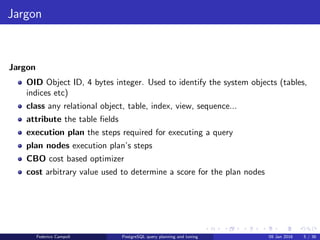 Jargon
Jargon
Jargon
OID Object ID, 4 bytes integer. Used to identify the system objects (tables,
indices etc)
class any relational object, table, index, view, sequence...
attribute the table ﬁelds
execution plan the steps required for executing a query
plan nodes execution plan’s steps
CBO cost based optimizer
cost arbitrary value used to determine a score for the plan nodes
Federico Campoli PostgreSQL query planning and tuning 03 Mar 2016 5 / 47
 