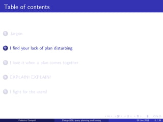 I ﬁnd your lack of plan disturbing
Table of contents
1 Jargon
2 I ﬁnd your lack of plan disturbing
3 I love it when a plan comes together
4 EXPLAIN! EXPLAIN!
5 I ﬁght for the users!
6 Wrap up
Federico Campoli PostgreSQL query planning and tuning 03 Mar 2016 6 / 47
 