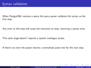 I ﬁnd your lack of plan disturbing Syntax validation
Syntax validation
The query parser validates the query syntax using ﬁxed rules.
Any error at this step will cause the execution to stop, returning a syntax error.
This early stage doesn’t requires a system catalogue access.
The parser returns a normalised parse tree for the next step.
Federico Campoli PostgreSQL query planning and tuning 03 Mar 2016 9 / 47
 