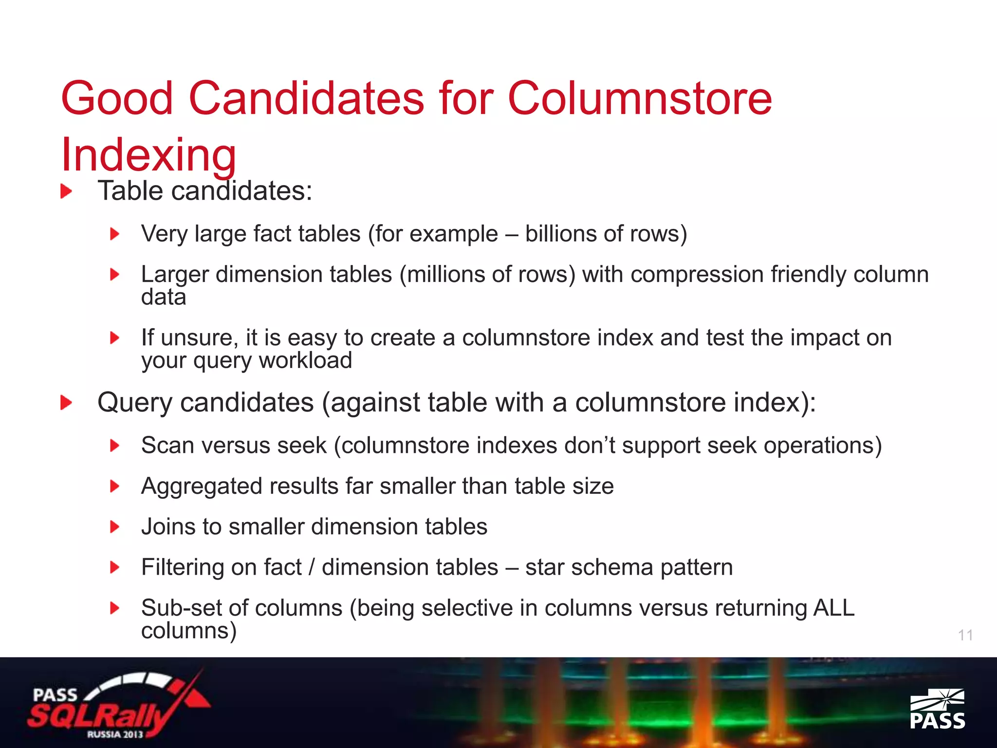 Good Candidates for Columnstore
Indexing
 Table candidates:
    Very large fact tables (for example – billions of rows)
    Larger dimension tables (millions of rows) with compression friendly column
    data
    If unsure, it is easy to create a columnstore index and test the impact on
    your query workload
 Query candidates (against table with a columnstore index):
    Scan versus seek (columnstore indexes don’t support seek operations)
    Aggregated results far smaller than table size
    Joins to smaller dimension tables
    Filtering on fact / dimension tables – star schema pattern
    Sub-set of columns (being selective in columns versus returning ALL
    columns)                                                                      11
 
