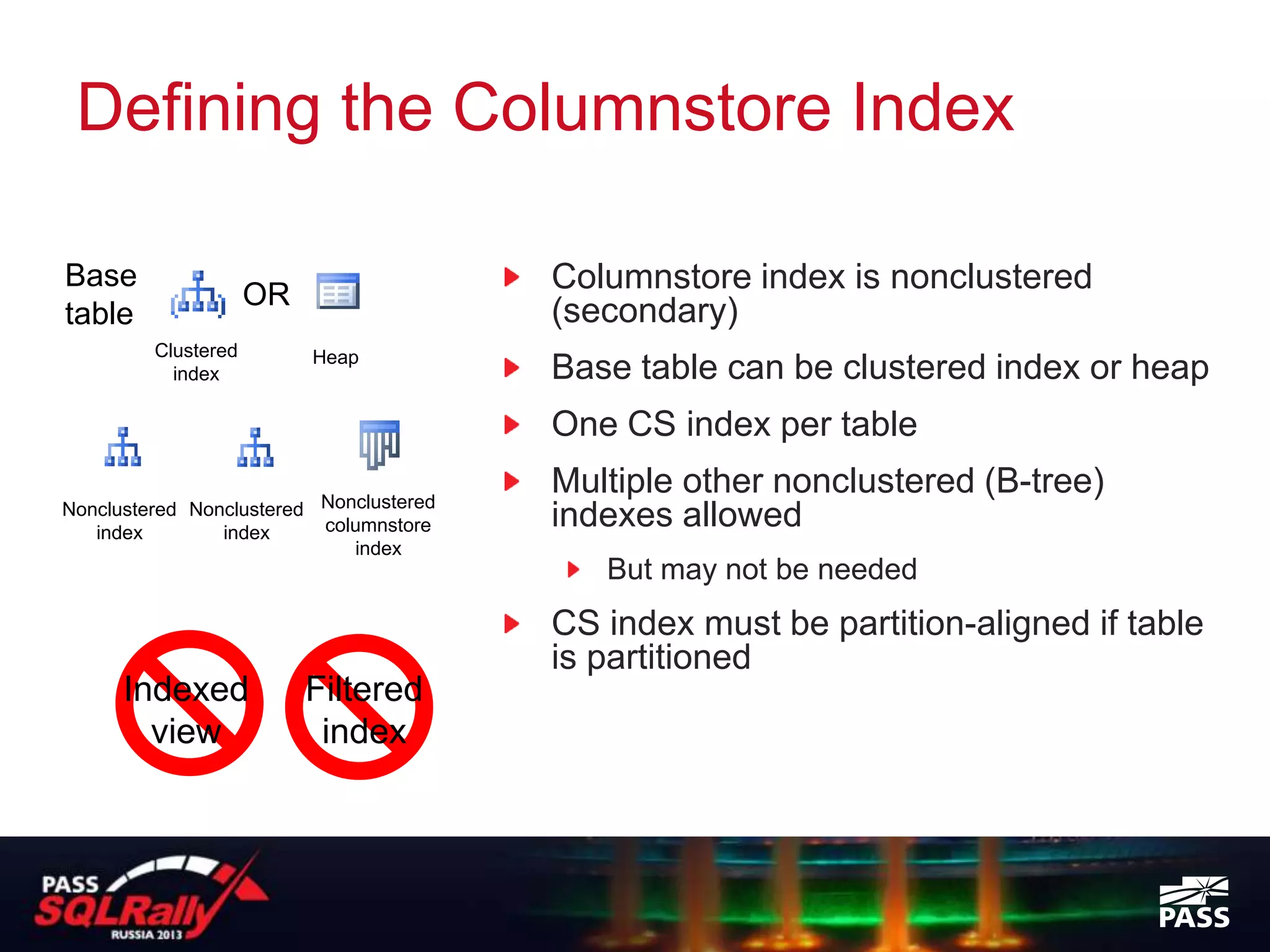 Defining the Columnstore Index

Base
                     OR
                                         Columnstore index is nonclustered
table                                    (secondary)
         Clustered        Heap
           index                         Base table can be clustered index or heap
                                         One CS index per table
                                         Multiple other nonclustered (B-tree)
Nonclustered Nonclustered Nonclustered
   index        index     columnstore    indexes allowed
                             index
                                            But may not be needed
                                         CS index must be partition-aligned if table
                                         is partitioned
      Indexed             Filtered
        view               index
 