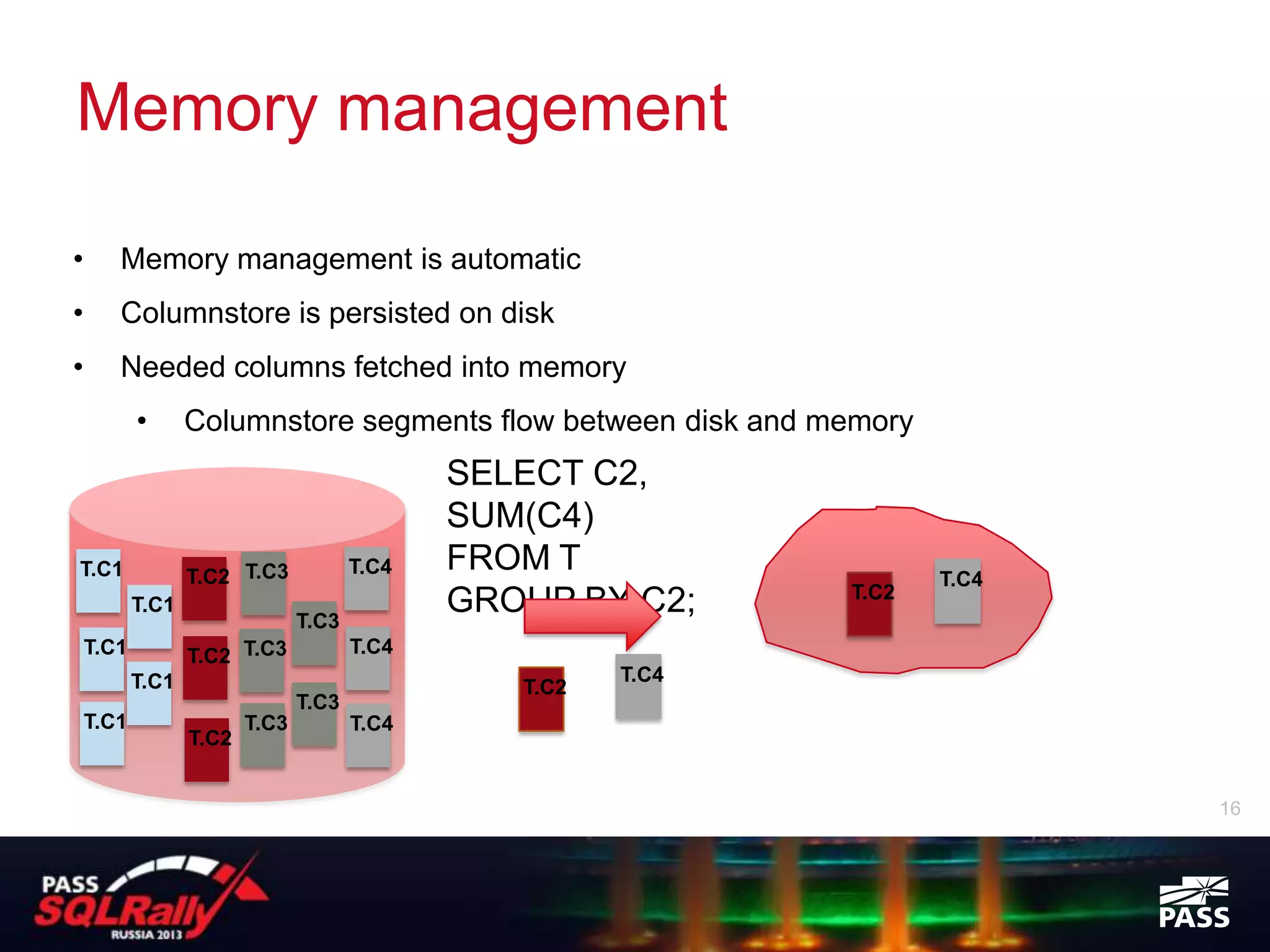 Memory management

•      Memory management is automatic
•      Columnstore is persisted on disk
•      Needed columns fetched into memory
           •      Columnstore segments flow between disk and memory
                                              SELECT C2,
                                              SUM(C4)
T.C1              T.C2 T.C3            T.C4   FROM T                  T.C4
                                                               T.C2
           T.C1
                                T.C3
                                              GROUP BY C2;
    T.C1          T.C2 T.C3            T.C4
           T.C1                                         T.C4
                                                 T.C2
                                T.C3
    T.C1                 T.C3          T.C4
                  T.C2


                                                                             16
 