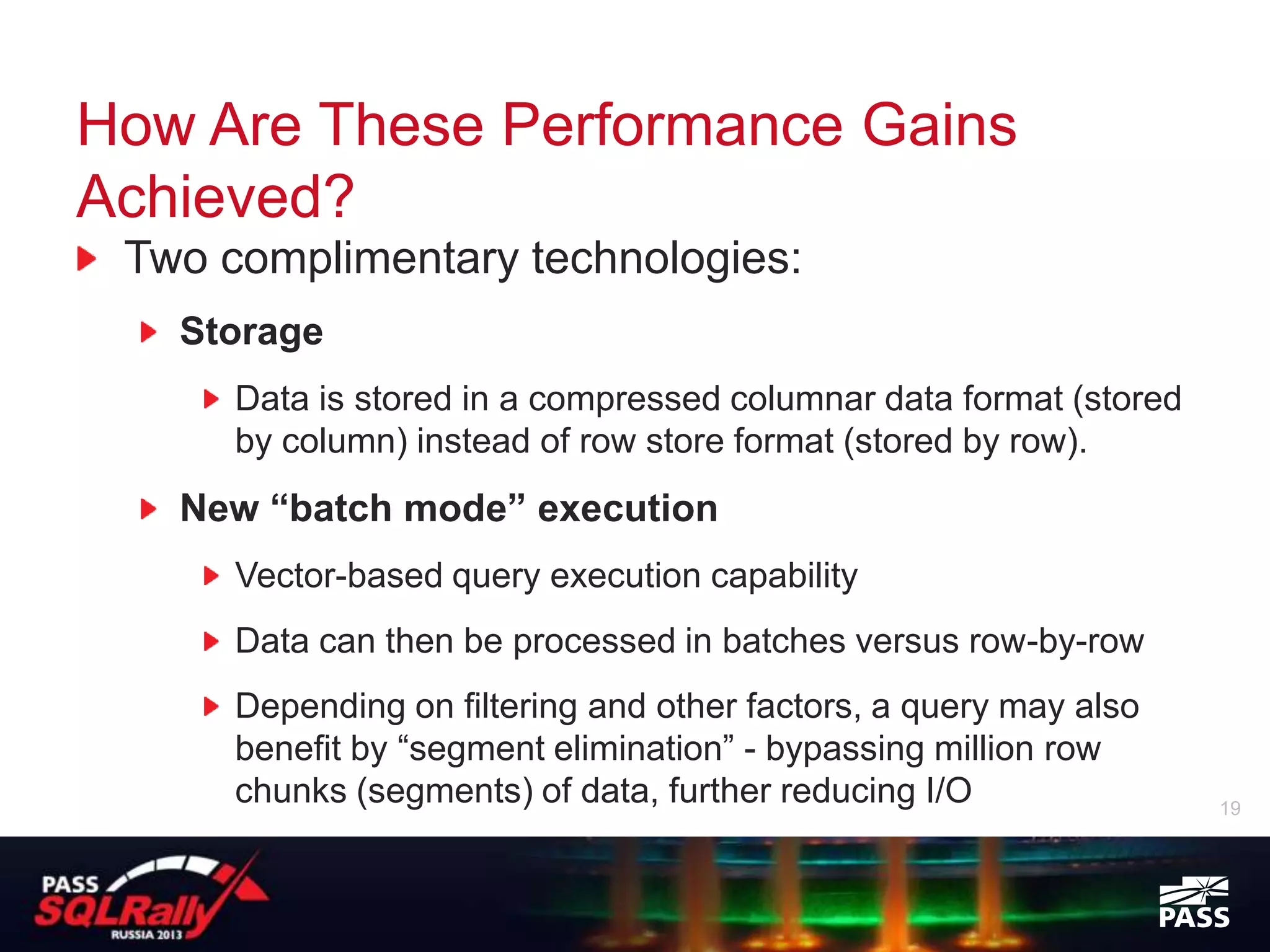 How Are These Performance Gains
Achieved?
 Two complimentary technologies:
   Storage
      Data is stored in a compressed columnar data format (stored
      by column) instead of row store format (stored by row).
   New “batch mode” execution
      Vector-based query execution capability
      Data can then be processed in batches versus row-by-row
      Depending on filtering and other factors, a query may also
      benefit by “segment elimination” - bypassing million row
      chunks (segments) of data, further reducing I/O               19
 