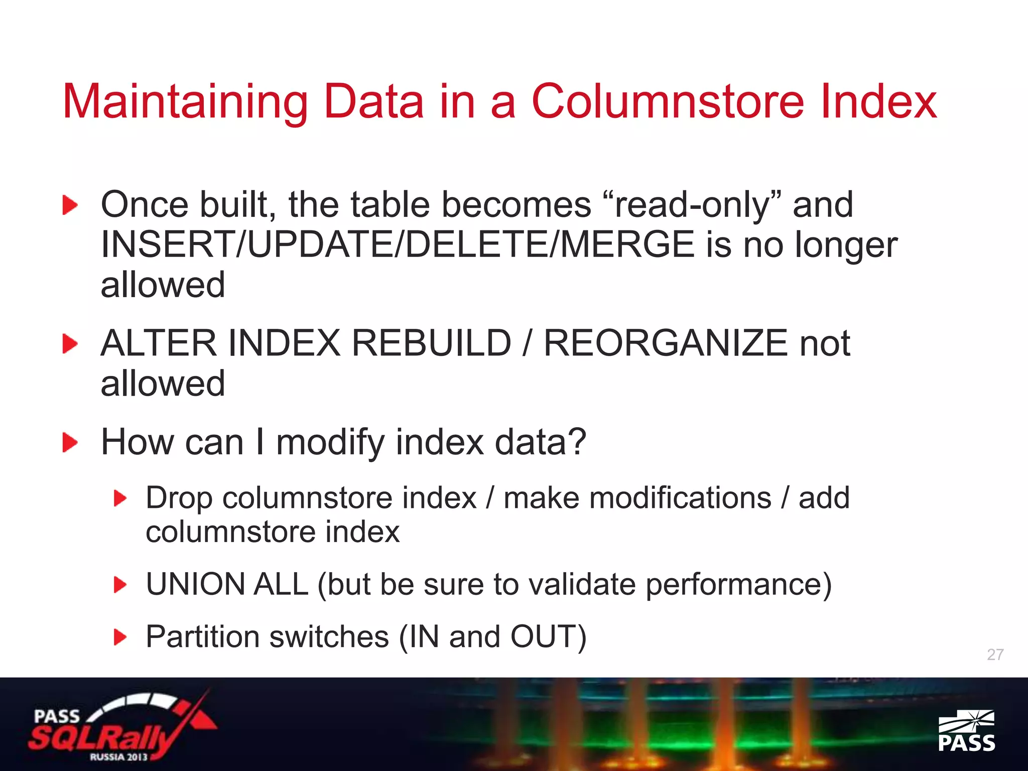 Maintaining Data in a Columnstore Index

 Once built, the table becomes “read-only” and
 INSERT/UPDATE/DELETE/MERGE is no longer
 allowed
 ALTER INDEX REBUILD / REORGANIZE not
 allowed
 How can I modify index data?
   Drop columnstore index / make modifications / add
   columnstore index
   UNION ALL (but be sure to validate performance)
   Partition switches (IN and OUT)                     27
 