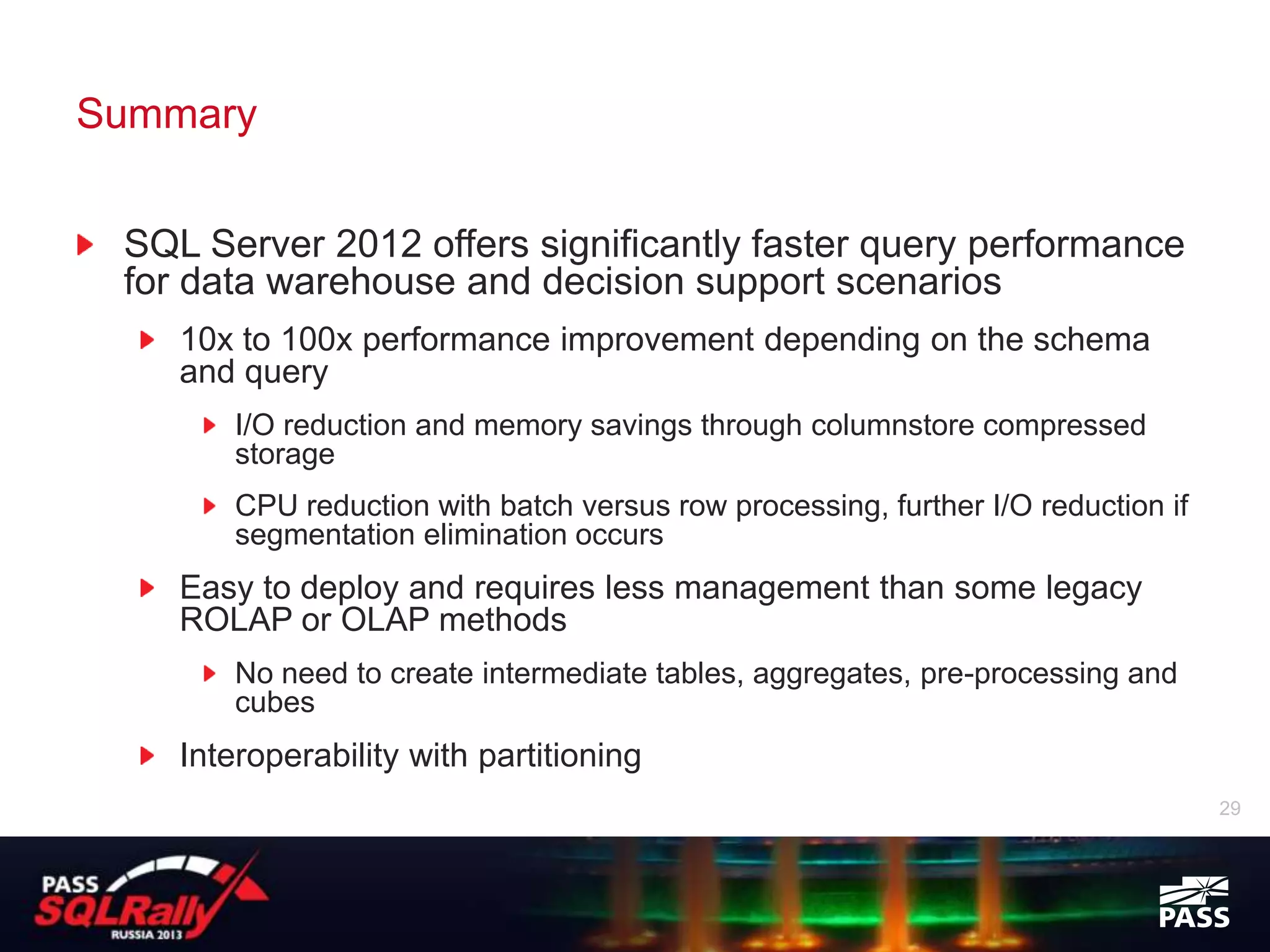 Summary


 SQL Server 2012 offers significantly faster query performance
 for data warehouse and decision support scenarios
    10x to 100x performance improvement depending on the schema
    and query
        I/O reduction and memory savings through columnstore compressed
        storage
        CPU reduction with batch versus row processing, further I/O reduction if
        segmentation elimination occurs
    Easy to deploy and requires less management than some legacy
    ROLAP or OLAP methods
        No need to create intermediate tables, aggregates, pre-processing and
        cubes
    Interoperability with partitioning
                                                                                   29
 