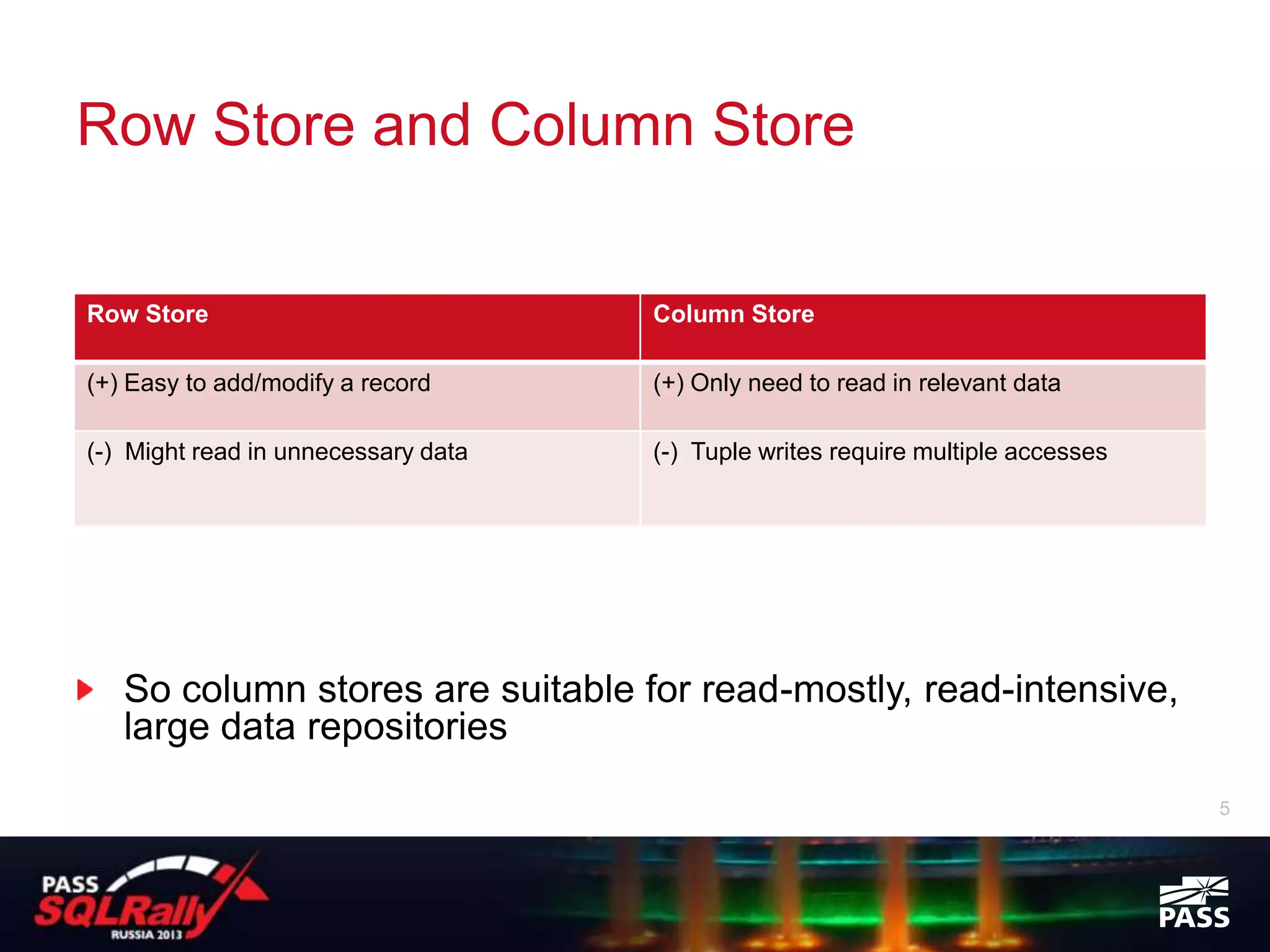 Row Store and Column Store

Row Store                            Column Store

(+) Easy to add/modify a record      (+) Only need to read in relevant data

(-) Might read in unnecessary data   (-) Tuple writes require multiple accesses




   So column stores are suitable for read-mostly, read-intensive,
   large data repositories
                                                                                  5
 