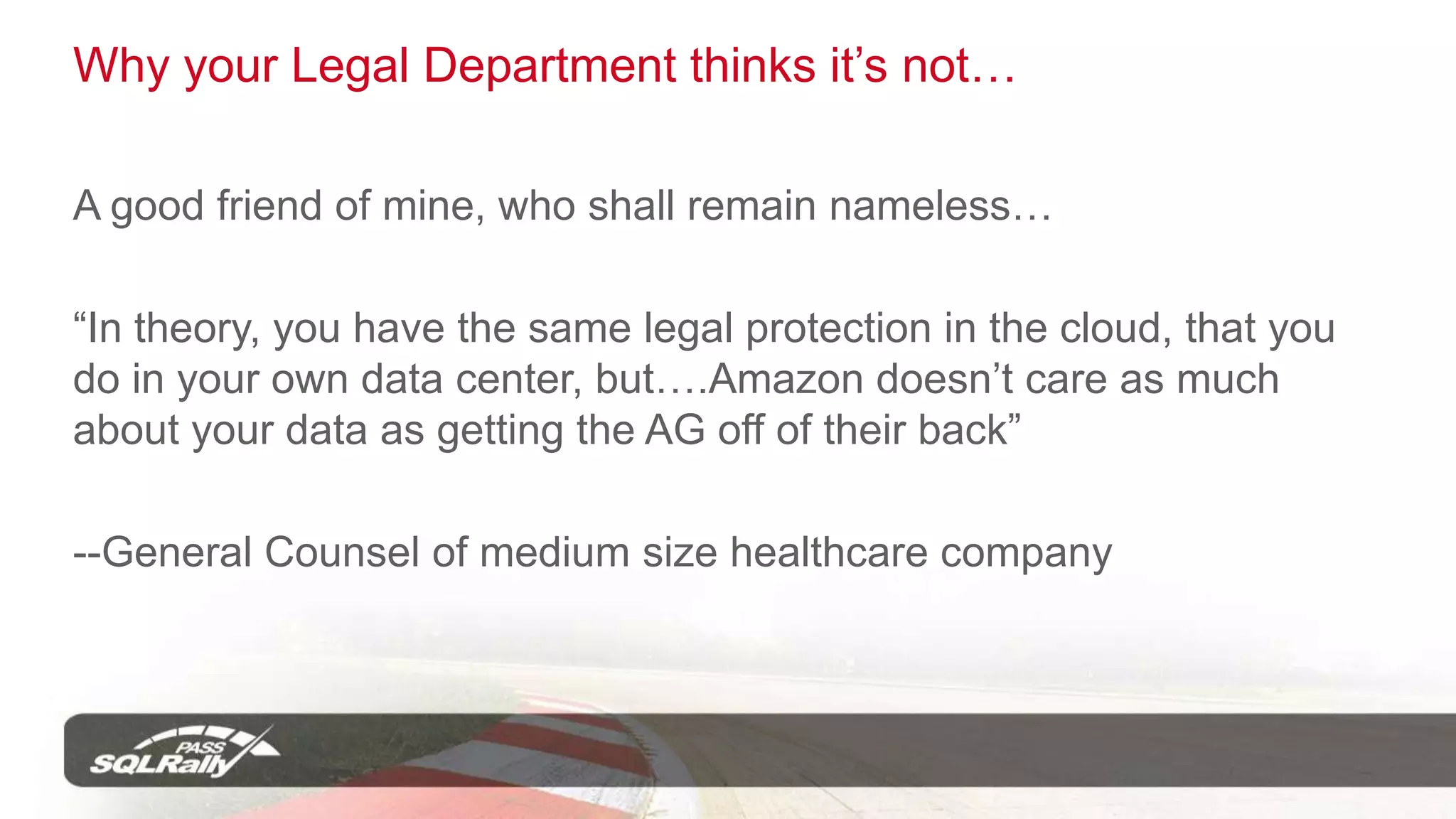 Legal?	“In theory, you have the same legal protection in the cloud, that you do in your own data center, but….Amazon doesn’t care as much about your data as getting the AG off of their back”--General Counsel of medium size healthcare company