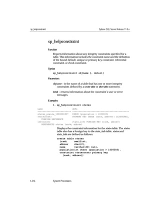 sp_helpconstraint                                                   Sybase SQL Server Release 11.0.x




                    sp_helpconstraint
                    Function
                        Reports information about any integrity constraints speciﬁed for a
                        table. This information includes the constraint name and the deﬁnition
                        of the bound default, unique or primary key constraint, referential
                        constraint, or check constraint.

                    Syntax
                        sp_helpconstraint objname [, detail]

                    Parameters

                        objname – is the name of a table that has one or more integrity
                            constraints deﬁned by a create table or alter table statement.
                        detail – returns information about the constraint’s user or error
                             messages.

                    Examples
                        1. sp_helpconstraint states
        name                       defn
        -------------------------- --------------------------------------------
        states_popula_1088006907   CHECK (population > 1000000)
        stateconstr                PRIMARY KEY INDEX (rank, abbrev): CLUSTERED,
           FOREIGN REFERENCE
        infoconstr                 state_info FOREIGN KEY (rank, abbrev)
           REFERENCES states (rank, abbrev)
                             Displays the constraint information for the states table. The states
                             table also has a foreign key to the state_info table. states and
                             state_info are deﬁned as follows:
                             create table states
                               (rank      smallint,
                               abbrev     char(2),
                               name       varchar(20) null,
                               population int check (population > 1000000),
                               constraint stateconstr primary key
                                 (rank, abbrev))




1-216                   System Procedures
 