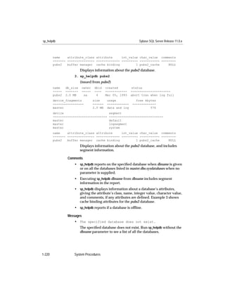 sp_helpdb                                                        Sybase SQL Server Release 11.0.x



        name    attribute_class attribute     int_value char_value comments
        ------- --------------- ------------- --------- ----------- --------
        pubs2   buffer manager cache binding          1 pubs2_cache     NULL
                          Displays information about the pubs2 database.
                     3. sp_helpdb pubs2
                          (issued from pubs2)
        name    db_size     owner   dbid     created         status
        -----   -------     -----   ----     ------------    ----------------------
        pubs2   2.0 MB       sa      4       Mar 05, 1993    abort tran when log full
        device_fragments            size      usage             free kbytes
        -----------------           ------    ------------    -------------
        master                      2.0 MB    data and log              576
        device                                 segment
        ------------------------------         ------------------------------
        master                                 default
        master                                 logsegment
        master                                 system
        name    attribute_class attribute     int_value char_value comments
        ------- --------------- ------------- --------- ----------- --------
        pubs2   buffer manager cache binding          1 pubs2_cache     NULL
                          Displays information about the pubs2 database, and includes
                          segment information.

                 Comments
                     • sp_helpdb reports on the speciﬁed database when dbname is given
                       or on all the databases listed in master.dbo.sysdatabases when no
                       parameter is supplied.
                     • Executing sp_helpdb dbname from dbname includes segment
                       information in the report.
                     • sp_helpdb displays information about a database’s attributes,
                       giving the attribute’s class, name, integer value, character value,
                       and comments, if any attributes are deﬁned. Example 3 shows
                       cache binding attributes for the pubs2 database.
                     • sp_helpdb reports if a database is ofﬂine.

                 Messages
                     • The specified database does not exist.
                          The speciﬁed database does not exist. Run sp_helpdb without the
                          dbname parameter to see a list of all the databases.




1-220                System Procedures
 