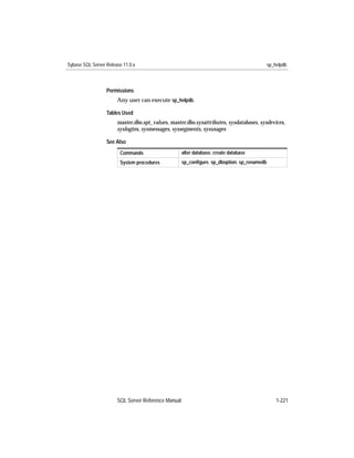 Sybase SQL Server Release 11.0.x                                                             sp_helpdb



                  Permissions
                       Any user can execute sp_helpdb.

                  Tables Used
                       master.dbo.spt_values, master.dbo.sysattributes, sysdatabases, sysdevices,
                       syslogins, sysmessages, syssegments, sysusages

                  See Also
                        Commands                     alter database, create database
                        System procedures            sp_conﬁgure, sp_dboption, sp_renamedb




                       SQL Server Reference Manual                                               1-221
 