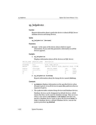 sp_helpdevice                                                  Sybase SQL Server Release 11.0.x




                 sp_helpdevice
                 Function
                     Reports information about a particular device or about all SQL Server
                     database devices and dump devices.

                 Syntax
                     sp_helpdevice [devname]

                 Parameters

                     devname – is the name of the device about which to report
                        information. If you omit this parameter, information on all the
                        devices appears.

                 Examples
                     1. sp_helpdevice
                          Displays information about all the devices on SQL Server.
        device_name physical_name         description
        ----------- --------------       -------------------------------------------
        diskdump     null                 disk, dump device
        master       d_master             special, default disk, physical disk, 10 MB
        status        cntrltype              device_number              low           high
        ------        ----------             -------------              ----          -----
        16            2                      0                          0             20000
        3             0                      0                          0             5120
                     2. sp_helpdevice diskdump
                          Reports information about the dump device named diskdump.

                 Comments
                     • sp_helpdevice displays information on the speciﬁed device when
                       devname is given, or on all devices in master.dbo.sysdevices when no
                       argument is given.
                     • The sysdevices table contains dump devices and database devices.
                          Database devices can be designated as default devices, which
                          means that they can be used for database storage. This can occur
                          when a user issues create database or alter database and does not
                          specify a database device name or gives the keyword default. To
                          make a database device a default database device, execute the
                          system procedure sp_diskdefault.



1-222                System Procedures
 
