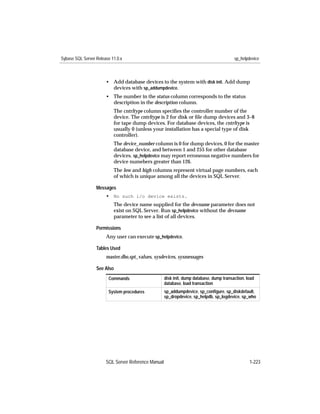 Sybase SQL Server Release 11.0.x                                                          sp_helpdevice



                       • Add database devices to the system with disk init. Add dump
                         devices with sp_addumpdevice.
                       • The number in the status column corresponds to the status
                         description in the description column.
                           The cntrltype column speciﬁes the controller number of the
                           device. The cntrltype is 2 for disk or ﬁle dump devices and 3–8
                           for tape dump devices. For database devices, the cntrltype is
                           usually 0 (unless your installation has a special type of disk
                           controller).
                           The device_number column is 0 for dump devices, 0 for the master
                           database device, and between 1 and 255 for other database
                           devices. sp_helpdevice may report erroneous negative numbers for
                           device numebers greater than 126.
                           The low and high columns represent virtual page numbers, each
                           of which is unique among all the devices in SQL Server.

                  Messages
                       • No such i/o device exists.
                           The device name supplied for the devname parameter does not
                           exist on SQL Server. Run sp_helpdevice without the devname
                           parameter to see a list of all devices.

                  Permissions
                       Any user can execute sp_helpdevice.

                  Tables Used
                       master.dbo.spt_values, sysdevices, sysmessages

                  See Also
                        Commands                     disk init, dump database, dump transaction, load
                                                     database, load transaction
                        System procedures            sp_addumpdevice, sp_conﬁgure, sp_diskdefault,
                                                     sp_dropdevice, sp_helpdb, sp_logdevice, sp_who




                       SQL Server Reference Manual                                                1-223
 