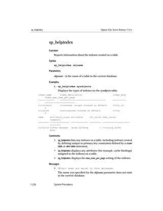 sp_helpindex                                                   Sybase SQL Server Release 11.0.x




                sp_helpindex
                Function
                    Reports information about the indexes created on a table.

                Syntax
                    sp_helpindex objname

                Parameters

                    objname – is the name of a table in the current database.

                Examples
                    1. sp_helpindex sysobjects
                         Displays the types of indexes on the sysobjects table:
        index_name       index_description                                 index_keys
             index_max_rows_per_page
        ------------    -----------------------------------                ----------
             -----------------------
        titleidind       clustered, unique located on default              title_id
             0
        titleind         nonclustered located on default                   title
             0
        name     attribute_class attribute     int_value char_value
                 comments
        -------- --------------- ------------- --------- ---------------------
                 --------
        titleind buffer manager cache binding          1 titleind_cache
                 NULL

                Comments
                    • sp_helpindex lists any indexes on a table, including indexes created
                      by deﬁning unique or primary key constraints deﬁned by a create
                      table or alter table statement.
                    • sp_helpindex displays any attributes (for example, cache bindings)
                      assigned to the indexes on a table.
                    • sp_helpindex displays the max_rows_per_page setting of the indexes.

                Messages
                    • Object does not exist in this database.
                         The name you speciﬁed for the objname parameter does not exist
                         in the current database.


1-226               System Procedures
 