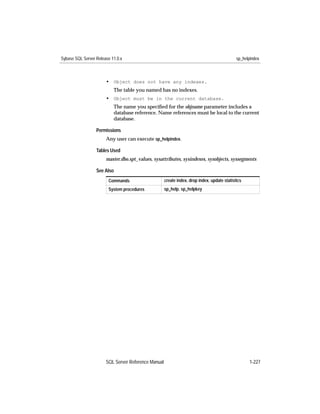Sybase SQL Server Release 11.0.x                                                             sp_helpindex



                       • Object does not have any indexes.
                           The table you named has no indexes.
                       • Object must be in the current database.
                           The name you speciﬁed for the objname parameter includes a
                           database reference. Name references must be local to the current
                           database.

                  Permissions
                       Any user can execute sp_helpindex.

                  Tables Used
                       master.dbo.spt_values, sysattributes, sysindexes, sysobjects, syssegments

                  See Also
                        Commands                     create index, drop index, update statistics
                        System procedures            sp_help, sp_helpkey




                       SQL Server Reference Manual                                                 1-227
 