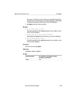 Sybase SQL Server Release 11.0.x                                                         sp_helpjoins



                           keys there, it looks for any keys that can reasonably be joined: it
                           checks for keys with the same user-deﬁned datatypes; if that fails,
                           it checks for columns with the same name and datatype.
                       • sp_helpjoins does not create any joins.

                  Messages
                       • First table doesn’t exist.
                           The table speciﬁed as the lefttab parameter is not a table or view
                           in the current database.
                       • Object must be in the current database.
                           Both lefttab and righttab must be local to your current database.
                       • Second table doesn’t exist.
                           The table speciﬁed as the righttab parameter is not a table or view
                           in the current database.

                  Permissions
                       Any user can issue sp_helpjoins.

                  Tables Used
                       syscolumns, syskeys, sysobjects

                  See Also
                        System procedures            sp_commonkey, sp_foreignkey, sp_help,
                                                     sp_helpkey, sp_primarykey
                        Topics                       Joins




                       SQL Server Reference Manual                                             1-229
 