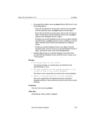 Sybase SQL Server Release 11.0.x                                                    sp_helpkey



                       • If you specify an object name, sp_helpkey follows SQL Server’s rule
                         for ﬁnding objects:
                           - If you do not specify an owner name, and you own an object
                             with the speciﬁed name, sp_helpkey reports on that object.
                           - If you do not specify an owner name, and you do not own an
                             object of that name, but the Database Owner does, sp_helpkey
                             reports on the Database Owner’s object.
                           - If neither you nor the Database Owner owns an object with the
                             speciﬁed name, sp_helpkey reports an error condition, even if an
                             object with that name exists in the database for a different
                             owner.
                           - If both you and the Database Owner own objects with the
                             speciﬁed name, and you want to access the Database Owner’s
                             object, specify the name in the form dbo.objectname.
                       • Qualify objects that are owned by database users other than
                         yourself and the Database Owner with the owner’s name, as in
                         “mary.myproc”.

                  Messages
                       • No defined keys for this object.
                           No primary, foreign, or common keys are deﬁned for the
                           speciﬁed table or view.
                       • The name supplied for the tabname parameter is not
                           a table or view in the current database.
                           The table or view named does not exist in the current database.
                       • Table or view name must be in current database.
                           The name supplied for the tabname parameter included a
                           database reference. Name references must be local to the current
                           database.

                  Permissions
                       Any user can execute sp_helpkey.

                  Tables Used
                       master.dbo.spt_values, syskeys, sysobjects




                       SQL Server Reference Manual                                       1-231
 