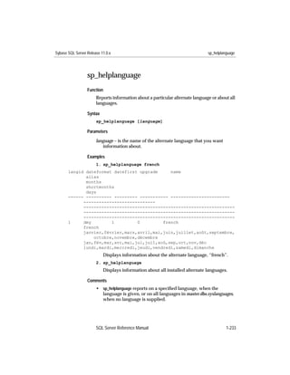 Sybase SQL Server Release 11.0.x                                               sp_helplanguage




                  sp_helplanguage
                  Function
                       Reports information about a particular alternate language or about all
                       languages.

                  Syntax
                       sp_helplanguage [language]

                  Parameters

                       language – is the name of the alternate language that you want
                          information about.

                  Examples
                       1. sp_helplanguage french
       langid dateformat datefirst upgrade     name
              alias
              months
              shortmonths
              days
       ------ ---------- --------- ----------- -----------------------
             ----------------------------
             -----------------------------------------------------------
             -----------------------------------------------------------
             -----------------------------------------------------------
       1     dmy        1         0         french
             french
             janvier,février,mars,avril,mai,juin,juillet,août,septembre,
                 octobre,novembre,décembre
             jan,fév,mar,avr,mai,jui,juil,aoû,sep,oct,nov,déc
             lundi,mardi,mercredi,jeudi,vendredi,samedi,dimanche
                           Displays information about the alternate language, “french”.
                       2. sp_helplanguage
                           Displays information about all installed alternate languages.

                  Comments
                       • sp_helplanguage reports on a speciﬁed language, when the
                         language is given, or on all languages in master.dbo.syslanguages,
                         when no language is supplied.




                       SQL Server Reference Manual                                       1-233
 
