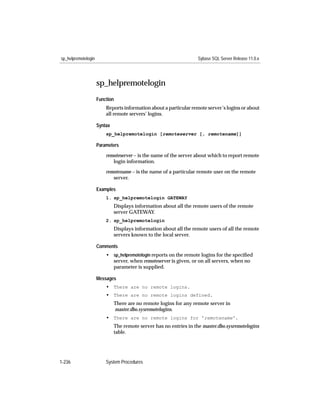 sp_helpremotelogin                                                  Sybase SQL Server Release 11.0.x




                     sp_helpremotelogin
                     Function
                         Reports information about a particular remote server’s logins or about
                         all remote servers’ logins.

                     Syntax
                         sp_helpremotelogin [remoteserver [, remotename]]

                     Parameters

                         remoteserver – is the name of the server about which to report remote
                            login information.

                         remotename – is the name of a particular remote user on the remote
                            server.

                     Examples
                         1. sp_helpremotelogin GATEWAY
                              Displays information about all the remote users of the remote
                              server GATEWAY.
                         2. sp_helpremotelogin
                              Displays information about all the remote users of all the remote
                              servers known to the local server.

                     Comments
                         • sp_helpremotelogin reports on the remote logins for the speciﬁed
                           server, when remoteserver is given, or on all servers, when no
                           parameter is supplied.

                     Messages
                         • There are no remote logins.
                         • There are no remote logins defined.
                              There are no remote logins for any remote server in
                              master.dbo.sysremotelogins.
                         • There are no remote logins for 'remotename'.
                              The remote server has no entries in the master.dbo.sysremotelogins
                              table.




1-236                    System Procedures
 