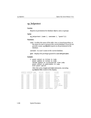 sp_helprotect                                                    Sybase SQL Server Release 11.0.x




                sp_helprotect
                Function
                    Reports on permissions for database objects, users, or groups.

                Syntax
                    sp_helprotect [name [, username [, "grant"]]]

                Parameters

                    name – is either the name of the table, view, or stored procedure, or
                       the name of a user or group in the current database. If you do not
                       provide a name, sp_helprotect reports on all permissions in the
                       database.

                    username – is a user’s name in the current database.
                    grant – displays the privileges granted to name with grant option.

                Examples
                    1. grant select on titles to judy
                       grant update on titles to judy
                       revoke update on titles(price) from judy
                       grant select on publishers to judy
                       with grant option
                          After this series of grant and revoke statements, executing
                          sp_helprotect titles results in this display:
        grantor grantee    type     action     object         column          grantable
        ------- ------     -----    ------     ------         ------          ---------
        dbo    judy        Grant    Select     titles         All             FALSE
        dbo    judy        Grant    Update     titles         advance         FALSE
        dbo    judy        Grant    Update     titles         notes           FALSE
        dbo    judy        Grant    Update     titles         pub_id          FALSE
        dbo    judy        Grant    Update     titles         pubdate         FALSE
        dbo    judy        Grant    Update     titles         title           FALSE
        dbo    judy        Grant    Update     titles         title_id        FALSE
        dbo    judy        Grant    Update     titles         total_sales     FALSE
        dbo    judy        Grant    Update     titles         type            FALSE
        dbo    judy        Grant    Select     publishers     all             TRUE




1-238               System Procedures
 