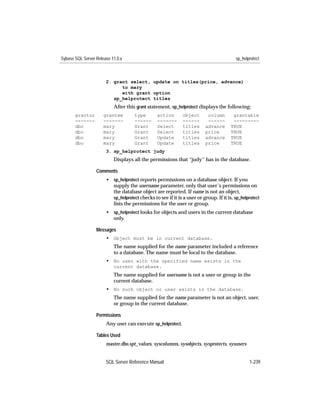 Sybase SQL Server Release 11.0.x                                                         sp_helprotect



                       2. grant select, update on titles(price, advance)
                             to mary
                             with grant option
                          sp_helprotect titles
                           After this grant statement, sp_helprotect displays the following:
       grantor        grantee        type        action       object       column       grantable
       -------        -------        ------      -------      ------       ------       ---------
       dbo            mary           Grant       Select       titles      advance      TRUE
       dbo            mary           Grant       Select       titles      price        TRUE
       dbo            mary           Grant       Update       titles      advance      TRUE
       dbo            mary           Grant       Update       titles      price        TRUE
                       3. sp_helprotect judy
                           Displays all the permissions that “judy” has in the database.

                  Comments
                       • sp_helprotect reports permissions on a database object. If you
                         supply the username parameter, only that user’s permissions on
                         the database object are reported. If name is not an object,
                         sp_helprotect checks to see if it is a user or group. If it is, sp_helprotect
                         lists the permissions for the user or group.
                       • sp_helprotect looks for objects and users in the current database
                         only.

                  Messages
                       • Object must be in current database.
                           The name supplied for the name parameter included a reference
                           to a database. The name must be local to the database.
                       • No user with the specified name exists in the
                           current database.
                           The name supplied for username is not a user or group in the
                           current database.
                       • No such object or user exists in the database.
                           The name supplied for the name parameter is not an object, user,
                           or group in the current database.

                  Permissions
                       Any user can execute sp_helprotect.

                  Tables Used
                       master.dbo.spt_values, syscolumns, sysobjects, sysprotects, sysusers


                       SQL Server Reference Manual                                              1-239
 