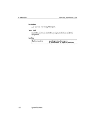 sp_helpsegment                                                   Sybase SQL Server Release 11.0.x



                 Permissions
                     Any user can execute sp_helpsegment.

                 Tables Used
                     master.dbo.sysdevices, master.dbo.sysusages, sysindexes, sysobjects,
                     syssegments

                 See Also
                      System procedures          sp_addsegment, sp_dropsegment,
                                                 sp_extendsegment, sp_helpdb, sp_helpdevice




1-242                System Procedures
 
