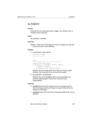 Sybase SQL Server Release 11.0.x                                                       sp_helptext




                  sp_helptext
                  Function
                       Prints the text of a system procedure, trigger, view, default, rule, or
                       integrity check constraint.

                  Syntax
                       sp_helptext objname

                  Parameters

                       objname – is the name of the object for which to display the create text.
                           It must be in the current database.

                  Examples
                       1. sp_helptext pub_idrule
                           # Lines of Text
                           ---------------
                           1
                           text
                           ------------------------------------
                           create rule pub_idrule
                           as @pub_id in ("1389", "0736", "0877",
                                 "1622", "1756")
                               or @pub_id like "99[0-9][0-9]"
                           Displays the text of pub_idrule. Since this rule is in the pubs2
                           database, this command must be issued from pubs2.
                       2. sp_helptext sp_helptext
                           Displays the text of sp_helptext. Since system procedures are
                           stored in sybsystemprocs, execute this command from
                           sybsystemprocs.

                  Comments
                       • sp_helptext prints out the number of rows in syscomments (255
                         characters long each) that the object occupies, followed by the
                         create text of the object.
                       • sp_helptext looks for the text in the syscomments table in the current
                         database.




                       SQL Server Reference Manual                                            1-247
 