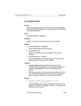 Sybase SQL Server Release 11.0.x                                                 sp_helpthreshold




                  sp_helpthreshold
                  Function
                       Reports the segment, free-space value, status, and stored procedure
                       associated with all thresholds in the current database or all thresholds
                       for a particular segment.

                  Syntax
                       sp_helpthreshold [segname]

                  Parameters

                       segname – is the name of a segment in the current database.

                  Examples
                       1. sp_helpthreshold logsegment
                           Shows all thresholds on the log segment.
                       2. sp_helpthreshold
                           Shows all thresholds on all of the segments of the current
                           database.
                       3. sp_helpthreshold "default"
                           Shows all thresholds on the default segment. Note the use of
                           quotes around the reserved word “default”.

                  Comments
                       • sp_helpthreshold displays threshold information for all the
                         segments in the current database. If you provide the name of a
                         segment, sp_helpthreshold lists all of the thresholds on that
                         segment.
                       • The status column is 1 for the last-chance threshold and 0 for all
                         other thresholds. Databases that do not store their transaction
                         logs on a separate segment have no last-chance threshold.

                  Messages
                       • Database 'dbname' has no thresholds--table
                           'systhresholds' does not exist.
                           The systhresholds table is missing. This table is created when the
                           database is created (or an upgrade to release 11.0 is performed),
                           and must not be removed.



                       SQL Server Reference Manual                                         1-249
 
