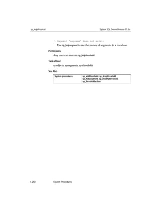sp_helpthreshold                                                   Sybase SQL Server Release 11.0.x



                       • Segment 'segname' does not exist.
                          Use sp_helpsegment to see the names of segments in a database.

                   Permissions
                       Any user can execute sp_helpthreshold.

                   Tables Used
                       sysobjects, syssegments, systhresholds

                   See Also
                        System procedures          sp_addthreshold, sp_dropthreshold,
                                                   sp_helpsegment, sp_modifythreshold,
                                                   sp_thresholdaction




1-250                  System Procedures
 