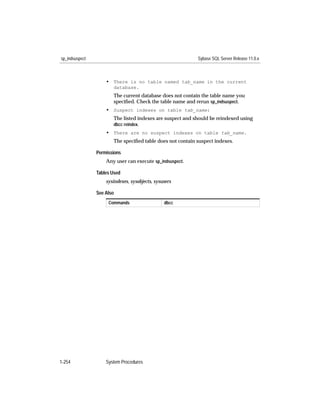 sp_indsuspect                                              Sybase SQL Server Release 11.0.x



                    • There is no table named tab_name in the current
                       database.
                       The current database does not contain the table name you
                       speciﬁed. Check the table name and rerun sp_indsuspect.
                    • Suspect indexes on table tab_name:
                       The listed indexes are suspect and should be reindexed using
                       dbcc reindex.
                    • There are no suspect indexes on table tab_name.
                       The speciﬁed table does not contain suspect indexes.

                Permissions
                    Any user can execute sp_indsuspect.

                Tables Used
                    sysindexes, sysobjects, sysusers

                See Also
                     Commands                   dbcc




1-254               System Procedures
 