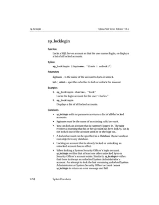 sp_locklogin                                                      Sybase SQL Server Release 11.0.x




               sp_locklogin
               Function
                   Locks a SQL Server account so that the user cannot log in, or displays
                   a list of all locked accounts.

               Syntax
                   sp_locklogin [loginame, "{lock | unlock}"]

               Parameters

                   loginame – is the name of the account to lock or unlock.

                   lock | unlock – speciﬁes whether to lock or unlock the account.

               Examples
                   1. sp_locklogin charles, "lock"
                        Locks the login account for the user “charles.”
                   2. sp_locklogin
                        Displays a list of all locked accounts.

               Comments
                   • sp_locklogin with no parameters returns a list of all the locked
                     accounts.
                   • loginame must be the name of an existing valid account.
                   • You can lock an account that is currently logged in. The user
                     receives a warning that his or her account has been locked, but is
                     not locked out of the account until he or she logs out.
                   • A locked account can be speciﬁed as a Database Owner and can
                     own objects in any database.
                   • Locking an account that is already locked or unlocking an
                     unlocked account has no effect.
                   • When locking a System Security Ofﬁcer’s login account,
                     sp_locklogin veriﬁes that at least one other unlocked System
                     Security Ofﬁcer’s account exists. Similarly, sp_locklogin veriﬁes
                     that there is always an unlocked System Administrator’s
                     account. An attempt to lock the last remaining unlocked System
                     Administrator or System Security Ofﬁcer account causes
                     sp_locklogin to return an error message and fail.



1-258              System Procedures
 