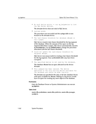 sp_logdevice                                                   Sybase SQL Server Release 11.0.x



                   • No such device exists -- run sp_helpdevice to list
                      the SQL Server devices.
                      The devname device does not exist in SQL Server.
                   • syslogs moved.
                      The procedure was successful and the syslogs table is now
                      located on the devname device.
                   • The last-chance threshold for database dbname is
                      now n pages.
                      SQL Server created a last-chance threshold for the log segment
                      of the database. When the amount of free space on the log
                      segment falls below n pages, SQL Server automatically executes
                      sp_thresholdaction. Use sp_modifythreshold to change the procedure
                      associated with the last-chance threshold.
                   • Could not update the last-chance threshold for
                      database dbname.
                      SQL Server was unsuccessful in creating a last-chance threshold
                      for the log segment. Your systhresholds table may have been
                      corrupted.
                   • The specified device is not used by the database.
                      The database dbname has no space allocated on the device
                      devname.
                   • This command has been ignored. The device
                      specified is the only non-log device available for
                      the database and cannot be made log-only.
                      The devname you speciﬁed is the only, or the last, database device
                      with space available for dbname. Making it a log device would
                      leave no space for creating any more objects in the database.

               Permissions
                   Only the Database Owner or System Administrator can execute
                   sp_logdevice.

               Tables Used
                   master.dbo.sysdatabases, master.dbo.sysdevices, master.dbo.sysusages,
                   sysobjects




1-262              System Procedures
 