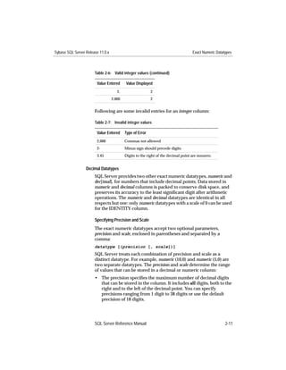 Sybase SQL Server Release 11.0.x                                                    Exact Numeric Datatypes



                       Table 2-6: Valid integer values (continued)

                        Value Entered      Value Displayed
                                      2.                   2
                                   2.000                   2


                       Following are some invalid entries for an integer column:

                       Table 2-7: Invalid integer values

                        Value Entered      Type of Error
                        2,000              Commas not allowed
                        2-                 Minus sign should precede digits
                        3.45               Digits to the right of the decimal point are nonzero.


                  Decimal Datatypes
                       SQL Server provides two other exact numeric datatypes, numeric and
                       dec[imal], for numbers that include decimal points. Data stored in
                       numeric and decimal columns is packed to conserve disk space, and
                       preserves its accuracy to the least signiﬁcant digit after arithmetic
                       operations. The numeric and decimal datatypes are identical in all
                       respects but one: only numeric datatypes with a scale of 0 can be used
                       for the IDENTITY column.

                       Specifying Precision and Scale
                       The exact numeric datatypes accept two optional parameters,
                       precision and scale, enclosed in parentheses and separated by a
                       comma:
                       datatype [(precision [, scale])]
                       SQL Server treats each combination of precision and scale as a
                       distinct datatype. For example, numeric (10,0) and numeric (5,0) are
                       two separate datatypes. The precision and scale determine the range
                       of values that can be stored in a decimal or numeric column:
                       • The precision speciﬁes the maximum number of decimal digits
                         that can be stored in the column. It includes all digits, both to the
                         right and to the left of the decimal point. You can specify
                         precisions ranging from 1 digit to 38 digits or use the default
                         precision of 18 digits.




                       SQL Server Reference Manual                                                     2-11
 