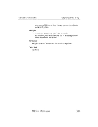 Sybase SQL Server Release 11.0.x                                  sp_loginconfig (Windows NT only)



                           after starting SQL Server, those changes are not reﬂected in the
                           sp_loginconﬁg output.

                  Messages
                       • Parameter 'parameter_name' is invalid.
                           The parameter_name does not match one of the valid parameter
                           names described in this section.

                  Permissions
                       Only the System Administrator can execute sp_loginconﬁg.

                  Tables Used
                       sysobjects




                       SQL Server Reference Manual                                          1-265
 