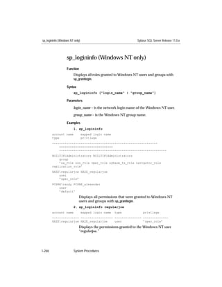 sp_logininfo (Windows NT only)                                  Sybase SQL Server Release 11.0.x




                   sp_logininfo (Windows NT only)
                   Function
                        Displays all roles granted to Windows NT users and groups with
                        sp_grantlogin.

                   Syntax
                        sp_logininfo ["login_name" | "group_name"]

                   Parameters

                        login_name – is the network login name of the Windows NT user.

                        group_name – is the Windows NT group name.

                   Examples
                        1. sp_logininfo
        account name             mapped login name
        type                     privilege
        -----------------------------------------------------------
            ------------------------------
            ------------------------------------------------------------
        BUILTINAdministrators BUILTINAdministrators
            group
            ’sa_role sso_role oper_role sybase_ts_role navigator_role
        replication_role’
        HAZEregularjoe HAZE_regularjoe
            user
            ’oper_role’
        PCSRErandy PCSRE_alexander
            user
            ’default’
                             Displays all permissions that were granted to Windows NT
                             users and groups with sp_grantlogin.
                        2. sp_logininfo regularjoe
        account name             mapped login name   type           privilege
        --------------- ------------------ --------------- --------------
        HAZEregularjoe HAZE_regularjoe    user            ’oper_role’
                             Displays the permissions granted to the Windows NT user
                             “regularjoe.”




1-266                   System Procedures
 