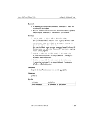 Sybase SQL Server Release 11.0.x                                          sp_logininfo (Windows NT only)



                  Comments
                       • sp_logininfo displays all roles granted to Windows NT users and
                         groups with sp_grantlogin.
                       • You can omit the domain name and domain separator () when
                         specifying the Windows NT user name or group name.

                  Messages
                       • 'login_name' is not a valid account name.
                           The speciﬁed Windows NT user name or group does not exist.
                       • The account name provided is a domain. Unable to
                           grant privileges to a domain.
                           The speciﬁed login_name or group_name matches a Windows NT
                           domain name. Use only valid Windows NT user names or group
                           names with sp_logininfo.
                       • Unable to get SQL Server security information.
                           A call to the Windows NT security API failed. Contact your
                           Windows NT administrator.
                       • Unable to set SQL Server security information.
                           A call to the Windows NT security API failed. Contact your
                           Windows NT administrator.

                  Permissions
                       Only the System Administrator can execute sp_logininfo.

                  Tables Used
                       sysobjects

                  See Also
                        Commands                     grant, setuser
                        System procedures            sp_displaylogin, sp_role, sp_who




                       SQL Server Reference Manual                                                1-267
 
