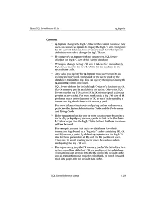 Sybase SQL Server Release 11.0.x                                                  sp_logiosize



                  Comments
                       • sp_logiosize changes the log I/O size for the current database. Any
                         user can execute sp_logiosize to display the log I/O size conﬁgured
                         for the current database. However, you must have the System
                         Administrator role to change the log I/O size.
                       • If you specify sp_logiosize with no parameters, SQL Server
                         displays the log I/O size of the current database.
                       • When you change the log I/O size, it takes effect immediately.
                         SQL Server records the new I/O size for the database in the
                         sysattributes table.
                       • Any value you specify for sp_logiosize must correspond to an
                         existing memory pool conﬁgured for the cache used by the
                         database’s transaction log. You can specify these pools using the
                         sp_poolconﬁg system procedure.
                           SQL Server deﬁnes the default log I/O size of a database as 4K,
                           if a 4K memory pool is available in the cache. Otherwise, SQL
                           Server sets the log I/O size to 2K (a 2K memory pool is always
                           present in any cache). For most workloads, a log I/O size of 4K
                           performs much better than one of 2K, so each cache used by a
                           transaction log should have a 4K memory pool.
                           For more information about conﬁguring caches and memory
                           pools, see the System Administration Guide and the Performance
                           and Tuning Guide.
                       • If the transaction logs for one or more databases are bound to a
                         cache of type logonly, any memory pools in that cache that have
                         I/O sizes larger than the log I/O size deﬁned for those databases
                         will not be used.
                           For example, assume that only two databases have their
                           transaction logs bound to a “log only” cache containing 2K, 4K,
                           and 8K memory pools. By default, sp_logiosize sets the log I/O
                           size for these parameters at 4K, and the 8K pool is not used.
                           Therefore, to avoid wasting cache space, be cautious when
                           conﬁguring the log I/O size.
                       • During recovery, only the 2K memory pool of the default cache is
                         active, regardless of the log I/O size conﬁgured for a database.
                         Transactions logs are read into the 2K pool of the default cache,
                         and all transactions that must be rolled back, or rolled forward,
                         read data pages into the default data cache.




                       SQL Server Reference Manual                                      1-269
 