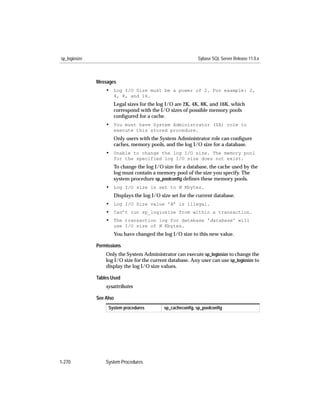 sp_logiosize                                                 Sybase SQL Server Release 11.0.x



               Messages
                   • Log I/O Size must be a power of 2. For example: 2,
                      4, 8, and 16.
                      Legal sizes for the log I/O are 2K, 4K, 8K, and 16K, which
                      correspond with the I/O sizes of possible memory pools
                      conﬁgured for a cache.
                   • You must have System Administrator (SA) role to
                      execute this stored procedure.
                      Only users with the System Administrator role can conﬁgure
                      caches, memory pools, and the log I/O size for a database.
                   • Unable to change the log I/O size. The memory pool
                      for the specified log I/O size does not exist.
                      To change the log I/O size for a database, the cache used by the
                      log must contain a memory pool of the size you specify. The
                      system procedure sp_poolconﬁg deﬁnes these memory pools.
                   • Log I/O size is set to N Kbytes.
                      Displays the log I/O size set for the current database.
                   • Log I/O Size value 'N' is illegal.
                   • Can’t run sp_logiosize from within a transaction.
                   • The transaction log for database 'database' will
                      use I/O size of N Kbytes.
                      You have changed the log I/O size to this new value.

               Permissions
                   Only the System Administrator can execute sp_logiosize to change the
                   log I/O size for the current database. Any user can use sp_logiosize to
                   display the log I/O size values.

               Tables Used
                   sysattributes

               See Also
                    System procedures        sp_cacheconﬁg, sp_poolconﬁg




1-270              System Procedures
 
