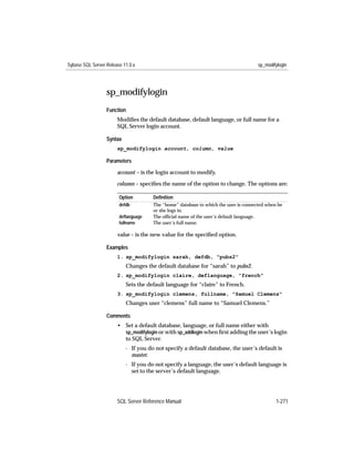 Sybase SQL Server Release 11.0.x                                                     sp_modifylogin




                  sp_modifylogin
                  Function
                       Modiﬁes the default database, default language, or full name for a
                       SQL Server login account.

                  Syntax
                       sp_modifylogin account, column, value

                  Parameters

                       account – is the login account to modify.

                       column – speciﬁes the name of the option to change. The options are:

                        Option        Deﬁnition
                        defdb         The “home” database to which the user is connected when he
                                      or she logs in.
                        deﬂanguage    The ofﬁcial name of the user’s default language.
                        fullname      The user’s full name.

                       value – is the new value for the speciﬁed option.

                  Examples
                       1. sp_modifylogin sarah, defdb, "pubs2"
                           Changes the default database for “sarah” to pubs2.
                       2. sp_modifylogin claire, deflanguage, "french"
                           Sets the default language for “claire” to French.
                       3. sp_modifylogin clemens, fullname, "Samuel Clemens"
                           Changes user “clemens” full name to “Samuel Clemens.”

                  Comments
                       • Set a default database, language, or full name either with
                         sp_modifylogin or with sp_addlogin when ﬁrst adding the user’s login
                         to SQL Server.
                           - If you do not specify a default database, the user’s default is
                             master.
                           - If you do not specify a language, the user’s default language is
                             set to the server’s default language.




                       SQL Server Reference Manual                                           1-271
 