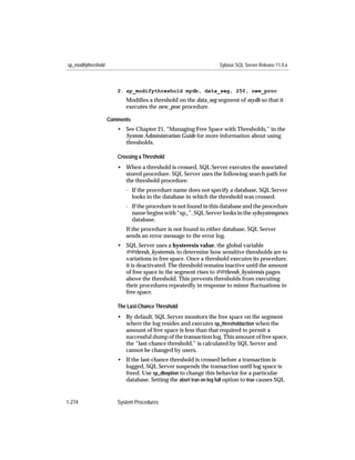 sp_modifythreshold                                                 Sybase SQL Server Release 11.0.x



                        2. sp_modifythreshold mydb, data_seg, 250, new_proc
                           Modiﬁes a threshold on the data_seg segment of mydb so that it
                           executes the new_proc procedure.

                     Comments
                        • See Chapter 21, “Managing Free Space with Thresholds,” in the
                          System Administration Guide for more information about using
                          thresholds.

                        Crossing a Threshold
                        • When a threshold is crossed, SQL Server executes the associated
                          stored procedure. SQL Server uses the following search path for
                          the threshold procedure:
                           - If the procedure name does not specify a database, SQL Server
                             looks in the database in which the threshold was crossed.
                           - If the procedure is not found in this database and the procedure
                             name begins with “sp_”, SQL Server looks in the sybsystemprocs
                             database.
                           If the procedure is not found in either database, SQL Server
                           sends an error message to the error log.
                        • SQL Server uses a hysteresis value, the global variable
                          @@thresh_hysteresis, to determine how sensitive thresholds are to
                          variations in free space. Once a threshold executes its procedure,
                          it is deactivated. The threshold remains inactive until the amount
                          of free space in the segment rises to @@thresh_hysteresis pages
                          above the threshold. This prevents thresholds from executing
                          their procedures repeatedly in response to minor ﬂuctuations in
                          free space.

                        The Last-Chance Threshold
                        • By default, SQL Server monitors the free space on the segment
                          where the log resides and executes sp_thresholdaction when the
                          amount of free space is less than that required to permit a
                          successful dump of the transaction log. This amount of free space,
                          the “last-chance threshold,” is calculated by SQL Server and
                          cannot be changed by users.
                        • If the last-chance threshold is crossed before a transaction is
                          logged, SQL Server suspends the transaction until log space is
                          freed. Use sp_dboption to change this behavior for a particular
                          database. Setting the abort tran on log full option to true causes SQL


1-274                   System Procedures
 