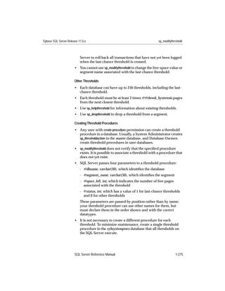 Sybase SQL Server Release 11.0.x                                              sp_modifythreshold



                           Server to roll back all transactions that have not yet been logged
                           when the last-chance threshold is crossed.
                       • You cannot use sp_modifythreshold to change the free-space value or
                         segment name associated with the last-chance threshold.

                       Other Thresholds
                       • Each database can have up to 256 thresholds, including the last-
                         chance threshold.
                       • Each threshold must be at least 2 times @@thresh_hysteresis pages
                         from the next closest threshold.
                       • Use sp_helpthreshold for information about existing thresholds.
                       • Use sp_dropthreshold to drop a threshold from a segment.

                       Creating Threshold Procedures
                       • Any user with create procedure permission can create a threshold
                         procedure in a database. Usually, a System Administrator creates
                         sp_thresholdaction in the master database, and Database Owners
                         create threshold procedures in user databases.
                       • sp_modifythreshold does not verify that the speciﬁed procedure
                         exists. It is possible to associate a threshold with a procedure that
                         does not yet exist.
                       • SQL Server passes four parameters to a threshold procedure:
                           - @dbname, varchar(30), which identiﬁes the database
                           - @segment_name, varchar(30), which identiﬁes the segment
                           - @space_left, int, which indicates the number of free pages
                             associated with the threshold
                           - @status, int, which has a value of 1 for last-chance thresholds
                             and 0 for other thresholds
                           These parameters are passed by position rather than by name;
                           your threshold procedure can use other names for them, but
                           must declare them in the order shown and with the correct
                           datatypes.
                       • It is not necessary to create a different procedure for each
                         threshold. To minimize maintenance, create a single threshold
                         procedure in the sybsystemprocs database that all thresholds on
                         the SQL Server execute.




                       SQL Server Reference Manual                                        1-275
 