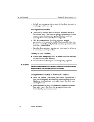sp_modifythreshold                                               Sybase SQL Server Release 11.0.x



                     • Include print and raiserror statements in the threshold procedure to
                       send output to the error log.

                     Executing Threshold Procedures
                     • Tasks that are initiated when a threshold is crossed execute as
                       background tasks. These tasks do not have an associated terminal
                       or user session. If you execute sp_who while these tasks are
                       running, the status column shows “background”.
                     • SQL Server executes the threshold procedure with the
                       permissions of the user who modiﬁed the threshold, at the time
                       he or she executed sp_modifythreshold, minus any permissions that
                       have since been revoked.
                     • Each threshold procedure uses one user connection, for as long as
                       it takes to execute the procedure.

                     Disabling Free-Space Accounting
                     • Use the no free space acctg option of sp_dboption to disable free-space
                       accounting on non-log segments.
                     • You cannot disable free-space accounting on log segments.

        x WARNING!
                     System procedures cannot provide accurate information about space
                     allocation when free-space accounting is disabled.



                     Creating Last-Chance Thresholds for Pre-Release 10.0 Databases
                     • When you upgrade a pre-release 10.0 database to release 11.0, it
                       does not automatically acquire a last-chance threshold. Use the
                       lct_admin system function to create a last-chance threshold in an
                       existing database.
                     • Only databases that store their logs on a separate segment can
                       have a last-chance threshold. Use sp_logdevice to move the
                       transaction log to a separate device.




1-276                System Procedures
 