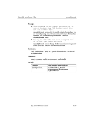 Sybase SQL Server Release 11.0.x                                                    sp_modifythreshold



                  Messages
                       • This procedure can only affect thresholds in the
                           current database. Say "USE database_name", then
                           run this procedure again.
                           sp_modifythreshold can modify thresholds only in the database you
                           are currently using. Issue the use command to open the database
                           in which you want to modify a threshold. Then run
                           sp_modifythreshold again.
                       • You may not alter the free space or segment name
                           of the log’s last-chance threshold.
                           sp_modifythreshold cannot change the free-space value or segment
                           name associated with the last-chance threshold.

                  Permissions
                       Only the Database Owner or a System Administrator can execute
                       sp_modifythreshold.

                  Tables Used
                       master..sysusages, sysobjects, syssegments, systhresholds

                  See Also
                        Commands                     create procedure, dump transaction
                        System procedures            sp_addthreshold, sp_dboption,
                                                     sp_dropthreshold, sp_helpthreshold,
                                                     sp_thresholdaction




                       SQL Server Reference Manual                                              1-277
 