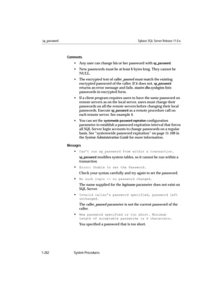 sp_password                                               Sybase SQL Server Release 11.0.x



              Comments
                 • Any user can change his or her password with sp_password.
                 • New passwords must be at least 6 bytes long. They cannot be
                   NULL.
                 • The encrypted text of caller_passwd must match the existing
                   encrypted password of the caller. If it does not, sp_password
                   returns an error message and fails. master.dbo.syslogins lists
                   passwords in encrypted form.
                 • If a client program requires users to have the same password on
                   remote servers as on the local server, users must change their
                   passwords on all the remote servers before changing their local
                   passwords. Execute sp_password as a remote procedure call on
                   each remote server. See example 4.
                 • You can set the systemwide password expiration conﬁguration
                   parameter to establish a password expiration interval that forces
                   all SQL Server login accounts to change passwords on a regular
                   basis. See “systemwide password expiration” on page 11-109 in
                   the System Administration Guide for more information.

              Messages
                 • Can’t run sp_password from within a transaction.
                     sp_password modiﬁes system tables, so it cannot be run within a
                     transaction.
                 • Error: Unable to set the Password.
                     Check your syntax carefully and try again to set the password.
                 • No such login -- no password changed.
                     The name supplied for the loginame parameter does not exist on
                     SQL Server.
                 • Invalid caller’s password specified, password left
                     unchanged.
                     The caller_passwd parameter is not the current password of the
                     caller.
                 • New password specified is too short. Minimum
                     length of acceptable passwords is 6 characters.
                     You speciﬁed a password that is too short.




1-282            System Procedures
 
