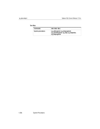 sp_placeobject                                                Sybase SQL Server Release 11.0.x



                 See Also
                      Commands            alter table, dbcc
                      System procedures   sp_addsegment, sp_dropsegment,
                                          sp_extendsegment, sp_help, sp_helpindex,
                                          sp_helpsegment




1-286                System Procedures
 